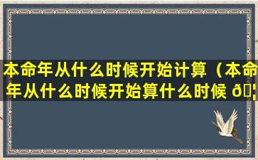 本命年从什么时候开始计算（本命年从什么时候开始算什么时候 🦄 结束）